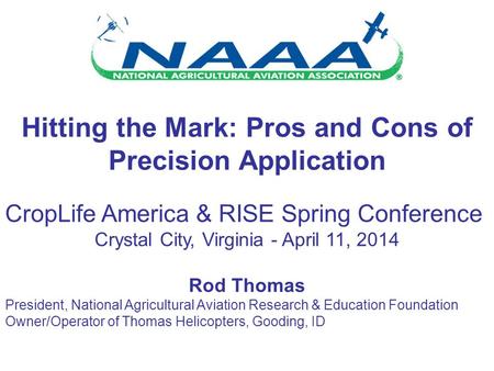 Hitting the Mark: Pros and Cons of Precision Application CropLife America & RISE Spring Conference Crystal City, Virginia - April 11, 2014 Rod Thomas President,