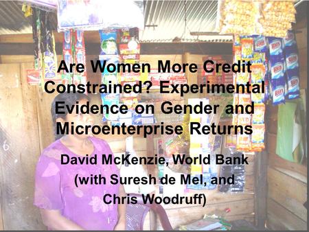 Are Women More Credit Constrained? Experimental Evidence on Gender and Microenterprise Returns David McKenzie, World Bank (with Suresh de Mel, and Chris.