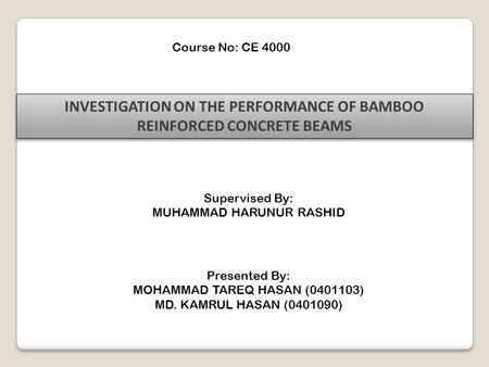 Course No: CE 4000 INVESTIGATION ON THE PERFORMANCE OF BAMBOO REINFORCED CONCRETE BEAMS Supervised By: MUHAMMAD HARUNUR RASHID Presented By: MOHAMMAD TAREQ.