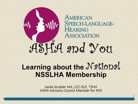 ASHA and You Learning about the National NSSLHA Membership Leslie Grubler MA, CCC-SLP, TSHH ASHA Advisory Council Member for NYS 1.