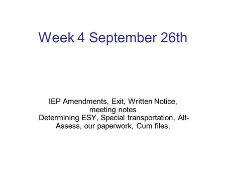 Week 4 September 26th IEP Amendments, Exit, Written Notice, meeting notes Determining ESY, Special transportation, Alt-Assess, our paperwork, Cum files,