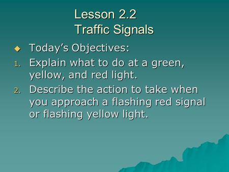 Lesson 2.2 Traffic Signals  Today’s Objectives: 1. Explain what to do at a green, yellow, and red light. 2. Describe the action to take when you approach.