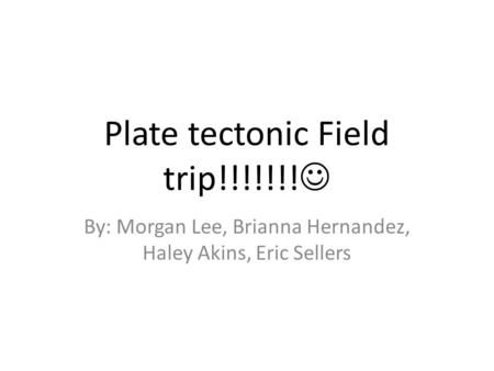 Plate tectonic Field trip!!!!!!! By: Morgan Lee, Brianna Hernandez, Haley Akins, Eric Sellers.