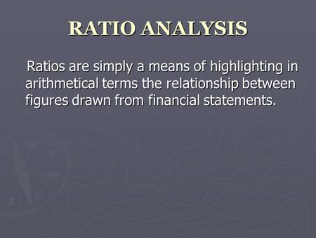 RATIO ANALYSIS Ratios are simply a means of highlighting in arithmetical terms the relationship between figures drawn from financial statements.