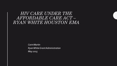 HIV CARE UNDER THE AFFORDABLE CARE ACT – RYAN WHITE HOUSTON EMA Carin Martin Ryan White Grant Administration May 2015.