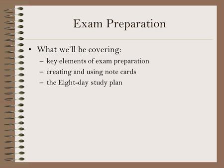 Exam Preparation What we’ll be covering: –key elements of exam preparation –creating and using note cards –the Eight-day study plan.