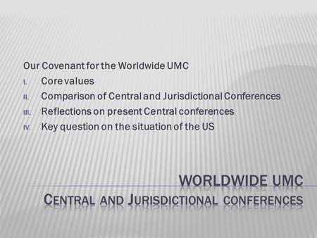 Our Covenant for the Worldwide UMC I. Core values II. Comparison of Central and Jurisdictional Conferences III. Reflections on present Central conferences.