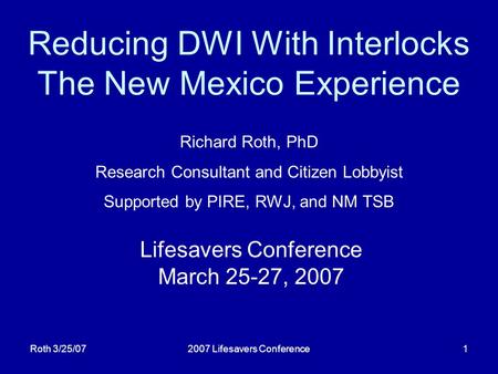 Roth 3/25/072007 Lifesavers Conference1 Reducing DWI With Interlocks The New Mexico Experience Lifesavers Conference March 25-27, 2007 Richard Roth, PhD.