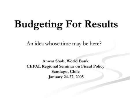 Budgeting For Results An idea whose time may be here? Anwar Shah, World Bank CEPAL Regional Seminar on Fiscal Policy Santiago, Chile January 24-27, 2005.
