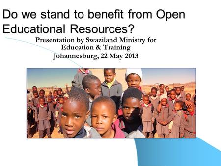 Do we stand to benefit from Open Educational Resources? Presentation by Swaziland Ministry for Education & Training Johannesburg, 22 May 2013.