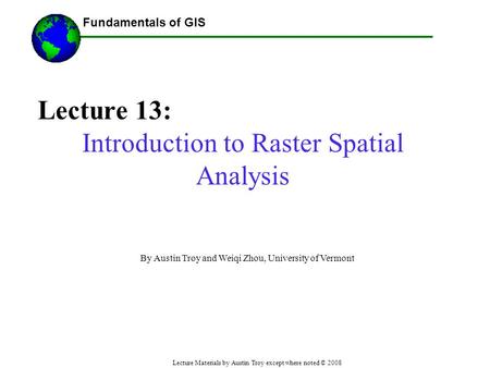 Fundamentals of GIS Lecture Materials by Austin Troy except where noted © 2008 Lecture 13: Introduction to Raster Spatial Analysis ------Using GIS-- By.