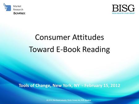 © 2012, the Book Industry Study Group, Inc, R.R. Bowker Tools of Change, New York, NY - February 15, 2012 Market Research Consumer Attitudes Toward E-Book.