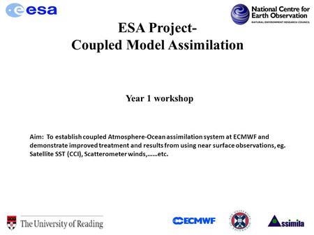 ESA Project- Coupled Model Assimilation Year 1 workshop Aim: To establish coupled Atmosphere-Ocean assimilation system at ECMWF and demonstrate improved.