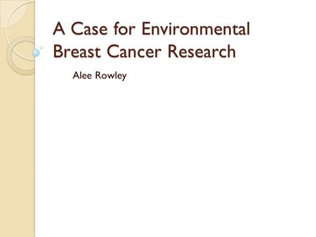 A Case for Environmental Breast Cancer Research Alee Rowley.