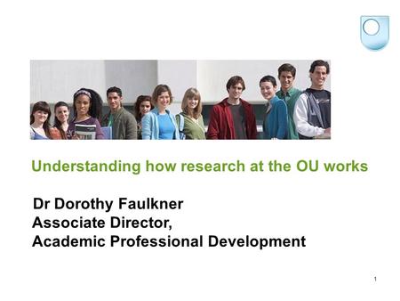 Understanding how research at the OU works Dr Dorothy Faulkner Associate Director, Academic Professional Development 1.