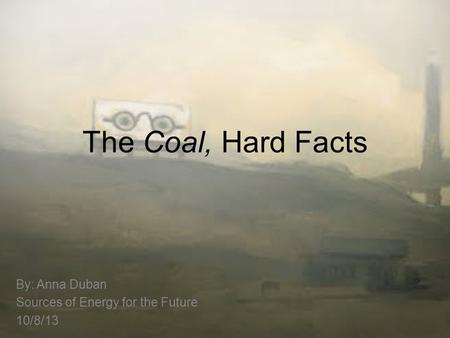 The Coal, Hard Facts By: Anna Duban Sources of Energy for the Future 10/8/13.