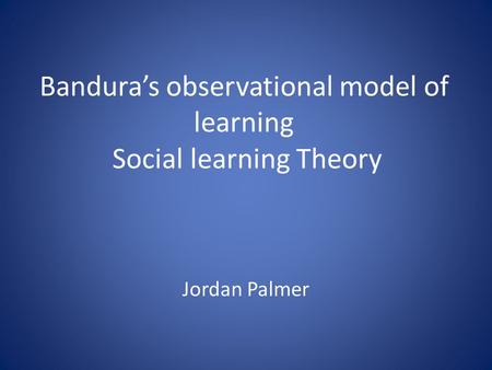 Bandura’s observational model of learning Social learning Theory Jordan Palmer.
