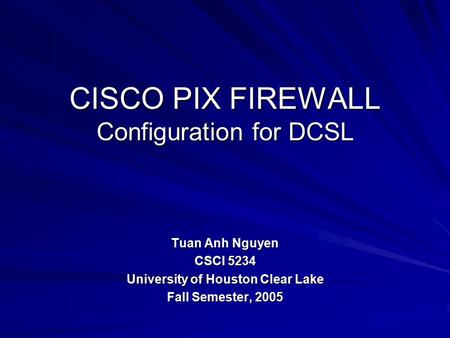 CISCO PIX FIREWALL Configuration for DCSL Tuan Anh Nguyen CSCI 5234 University of Houston Clear Lake Fall Semester, 2005.