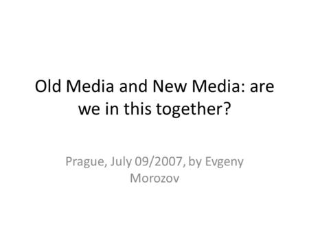 Old Media and New Media: are we in this together? Prague, July 09/2007, by Evgeny Morozov.