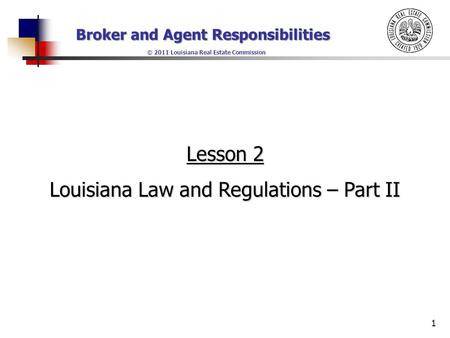 Broker and Agent Responsibilities © 2011 Louisiana Real Estate Commission 1 Lesson 2 Louisiana Law and Regulations – Part II.