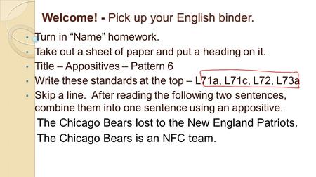 Welcome! - Pick up your English binder. Turn in “Name” homework. Take out a sheet of paper and put a heading on it. Title – Appositives – Pattern 6 Write.
