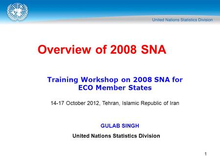 1 Overview of 2008 SNA Training Workshop on 2008 SNA for ECO Member States 14-17 October 2012, Tehran, Islamic Republic of Iran GULAB SINGH United Nations.
