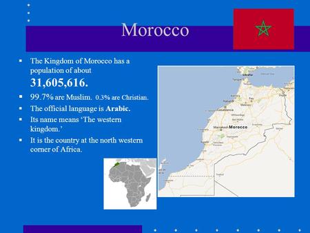 Morocco  The Kingdom of Morocco has a population of about 31,605,616.  99.7% are Muslim. 0.3% are Christian.  The official language is Arabic.  Its.