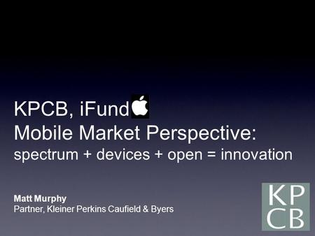 KPCB, iFund Mobile Market Perspective: spectrum + devices + open = innovation Matt Murphy Partner, Kleiner Perkins Caufield & Byers.