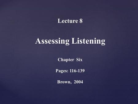 Lecture 8 Assessing Listening Chapter Six Pages: 116-139 Brown, 2004.