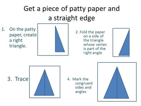 Get a piece of patty paper and a straight edge 2. Fold the paper on a side of the triangle whose vertex is part of the right angle 1.On the patty paper,