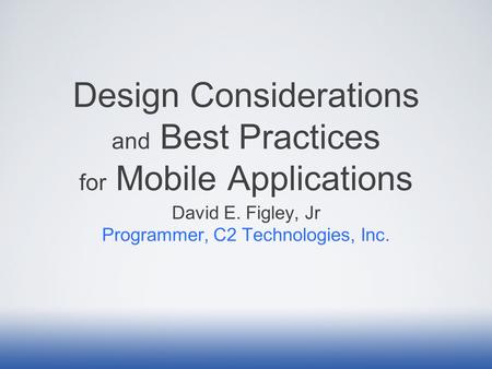 Design Considerations and Best Practices for Mobile Applications David E. Figley, Jr Programmer, C2 Technologies, Inc.