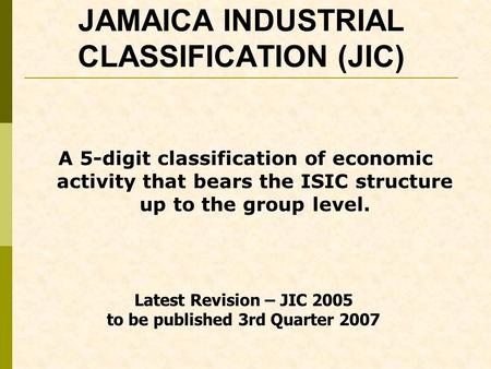 JAMAICA INDUSTRIAL CLASSIFICATION (JIC) A 5-digit classification of economic activity that bears the ISIC structure up to the group level. Latest Revision.