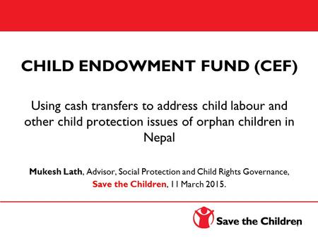CHILD ENDOWMENT FUND (CEF) Using cash transfers to address child labour and other child protection issues of orphan children in Nepal Mukesh Lath, Advisor,