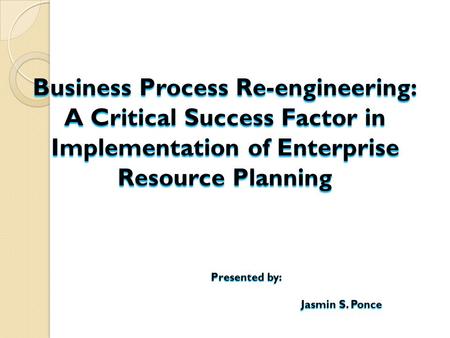 Business Process Re-engineering: A Critical Success Factor in Implementation of Enterprise Resource Planning Presented by: Jasmin S. Ponce.
