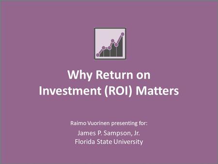 Why Return on Investment (ROI) Matters Raimo Vuorinen presenting for: James P. Sampson, Jr. Florida State University.