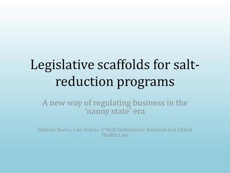 Legislative scaffolds for salt- reduction programs A new way of regulating business in the ‘nanny state’ era Belinda Reeve, Law Fellow, O’Neill Institute.