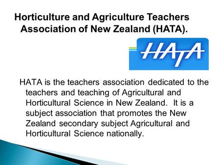 HATA is the teachers association dedicated to the teachers and teaching of Agricultural and Horticultural Science in New Zealand. It is a subject association.