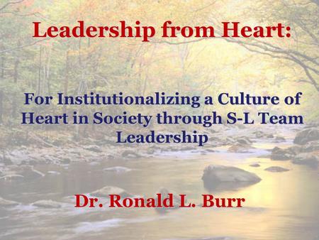 Leadership from Heart: For Institutionalizing a Culture of Heart in Society through S-L Team Leadership Dr. Ronald L. Burr.