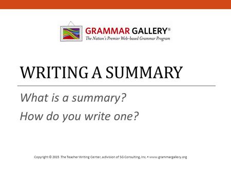 WRITING A SUMMARY What is a summary? How do you write one? Copyright © 2015 The Teacher Writing Center, a division of SG Consulting, Inc.  www.grammargallery.org.