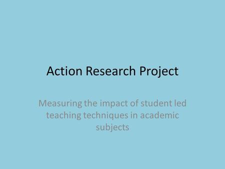 Action Research Project Measuring the impact of student led teaching techniques in academic subjects.
