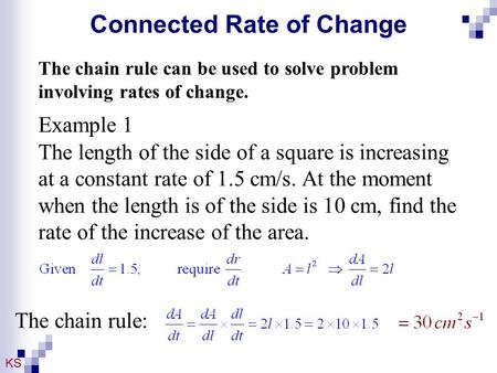 KS Connected Rate of Change The chain rule can be used to solve problem involving rates of change. Example 1 The length of the side of a square is increasing.