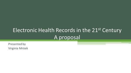 Presented by Virginia Mrizek Electronic Health Records in the 21 st Century A proposal.