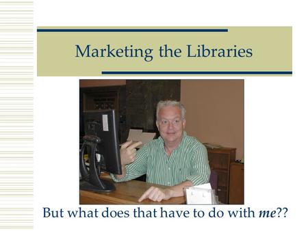 Marketing the Libraries But what does that have to do with me??