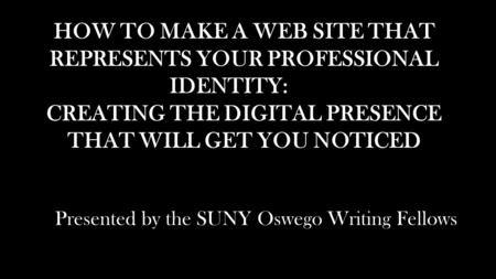 HOW TO MAKE A WEB SITE THAT REPRESENTS YOUR PROFESSIONAL IDENTITY: CREATING THE DIGITAL PRESENCE THAT WILL GET YOU NOTICED Presented by the SUNY Oswego.