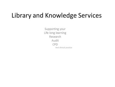 Library and Knowledge Services Supporting your Life long learning Research Audit CPD And clinical practice.