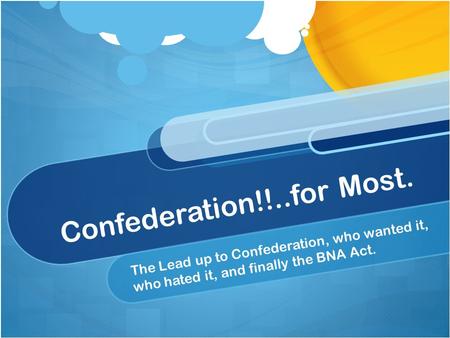 Confederation!!..for Most. The Lead up to Confederation, who wanted it, who hated it, and finally the BNA Act.