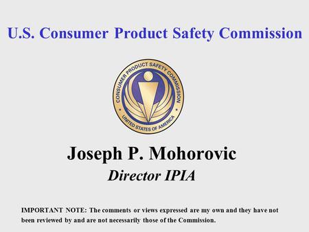 U.S. Consumer Product Safety Commission Joseph P. Mohorovic Director IPIA IMPORTANT NOTE: The comments or views expressed are my own and they have not.
