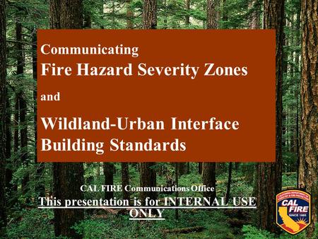 Communicating Fire Hazard Severity Zones and Wildland-Urban Interface Building Standards CAL FIRE Communications Office This presentation is for INTERNAL.