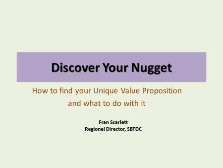 Discover Your Nugget How to find your Unique Value Proposition and what to do with it Fran Scarlett Regional Director, SBTDC.