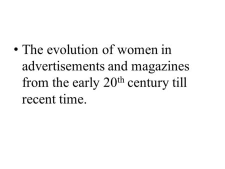 The evolution of women in advertisements and magazines from the early 20 th century till recent time.